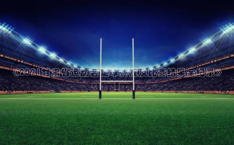 摩登7登录注册视觉中国《2021甘肃省运动会足球赛程及比赛结果全纪录》
