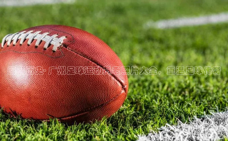 摩登7登录注册视觉中国回顾历史- 广州足球运动员老照片大全，重温足球传奇