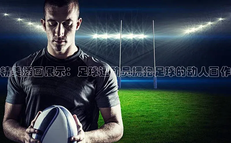 摩登7登登录地址度小满理财精美插画展示：足球运动员拥抱足球的动人画作
