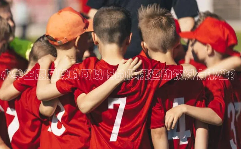 摩登7lite登录入口巴美列捷福小学生踢足球时可以喝的健康运动饮料有哪些？