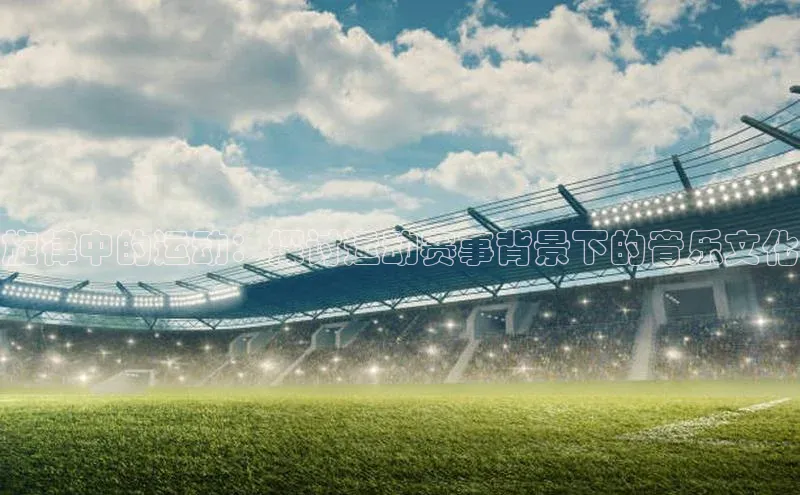 摩登758同城旋律中的运动：探讨运动赛事背景下的音乐文化