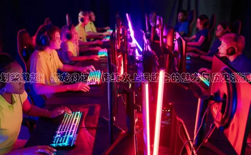 划桨激越：赛龙舟这一传统水上运动会的魅力与历史渊源