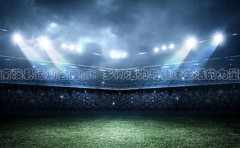 南澳县运动会盛事：乡间活力与健康生活的力量