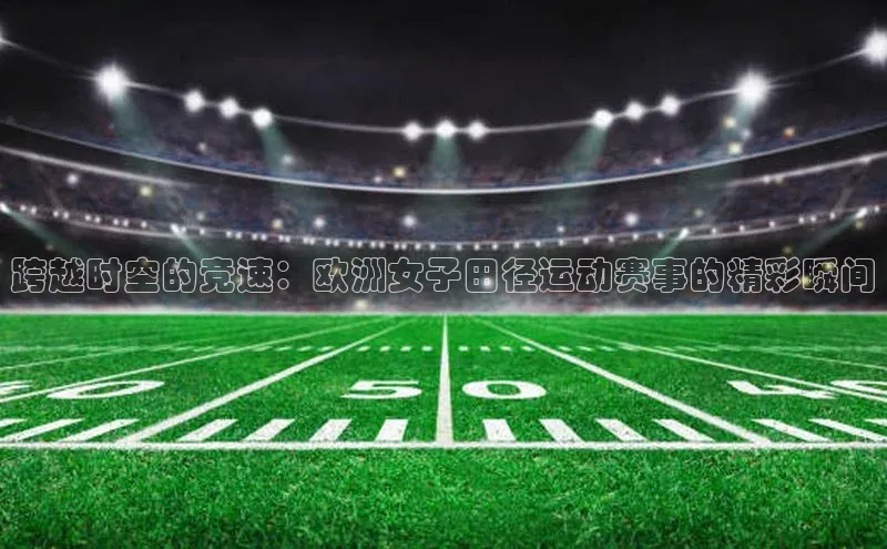 跨越时空的竞速：欧洲女子田径运动赛事的精彩瞬间