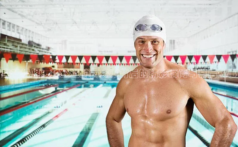 突破极限：顶级运动员赛事背后的精彩瞬间与幕后故事