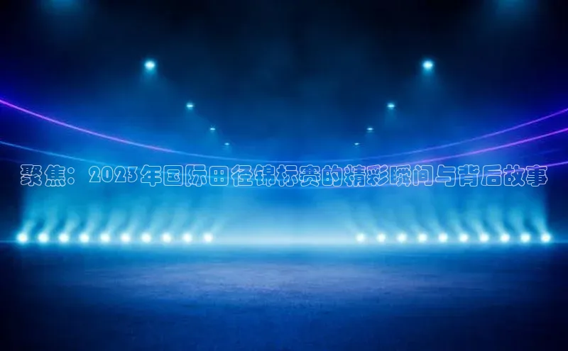 聚焦：2023年国际田径锦标赛的精彩瞬间与背后故事